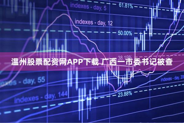 温州股票配资网APP下载 广西一市委书记被查