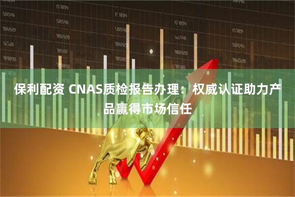 保利配资 CNAS质检报告办理：权威认证助力产品赢得市场信任