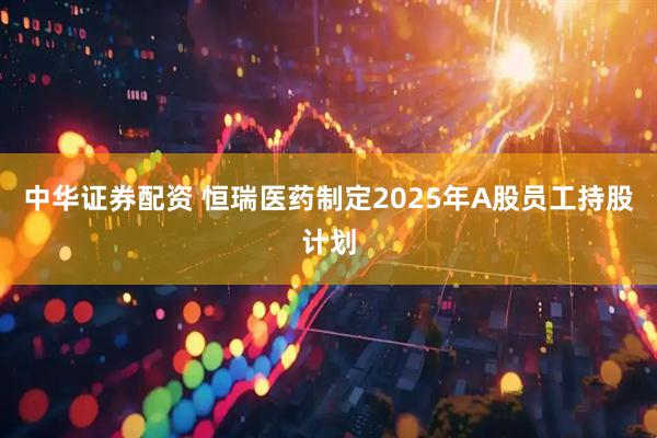 中华证券配资 恒瑞医药制定2025年A股员工持股计划