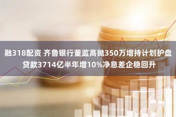 融318配资 齐鲁银行董监高抛350万增持计划护盘 贷款3714亿半年增10%净息差企稳回升