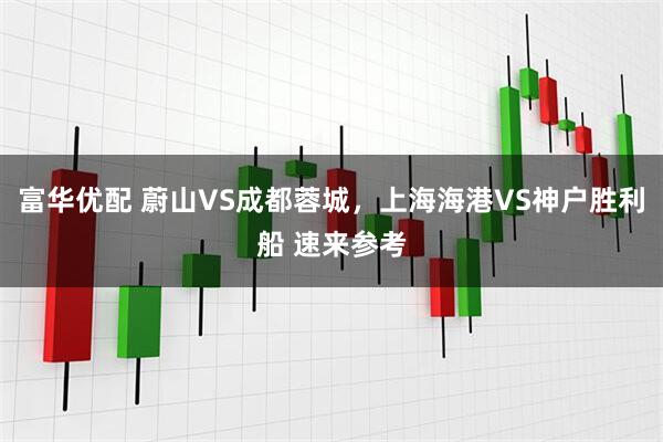 富华优配 蔚山VS成都蓉城，上海海港VS神户胜利船 速来参考