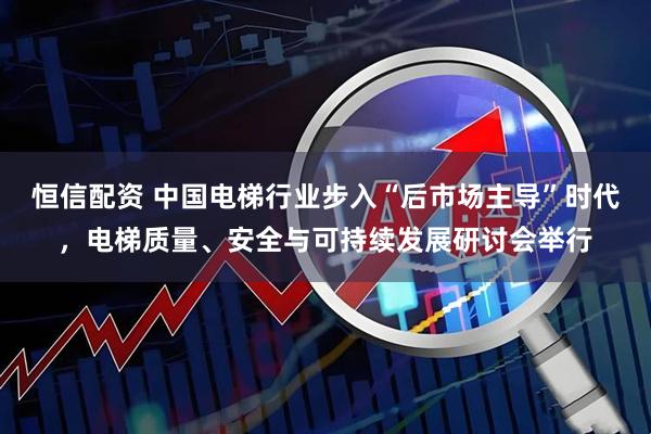 恒信配资 中国电梯行业步入“后市场主导”时代，电梯质量、安全与可持续发展研讨会举行