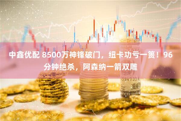 中鑫优配 8500万神锋破门，纽卡功亏一篑！96分钟绝杀，阿森纳一箭双雕