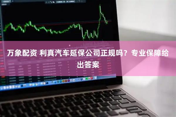 万象配资 利真汽车延保公司正规吗？专业保障给出答案