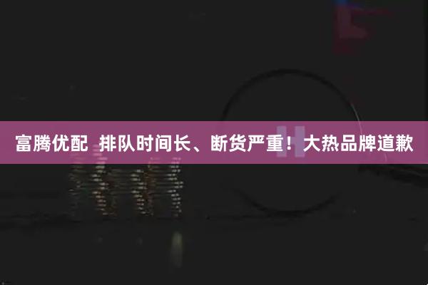 富腾优配 排队时间长、断货严重!大热品牌道歉