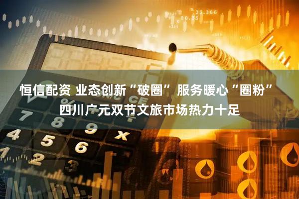 恒信配资 业态创新“破圈” 服务暖心“圈粉” 四川广元双节文旅市场热力十足