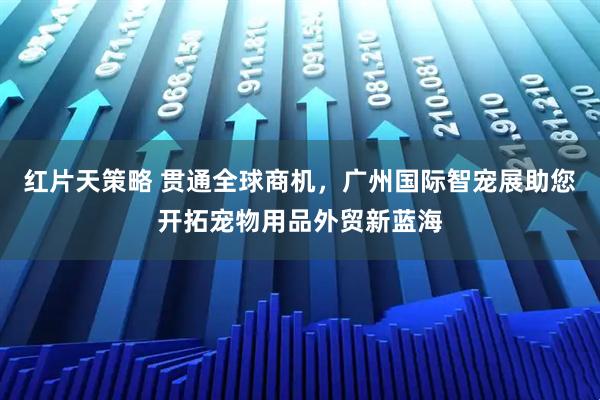 红片天策略 贯通全球商机,广州国际智宠展助您开拓宠物用品外贸新蓝海