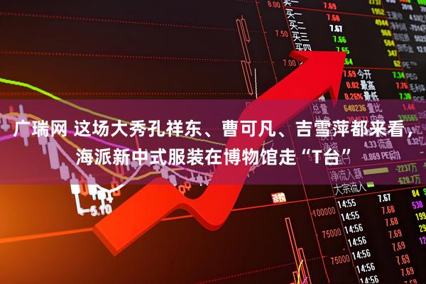 广瑞网 这场大秀孔祥东、曹可凡、吉雪萍都来看,海派新中式服装在博物馆走“T台”