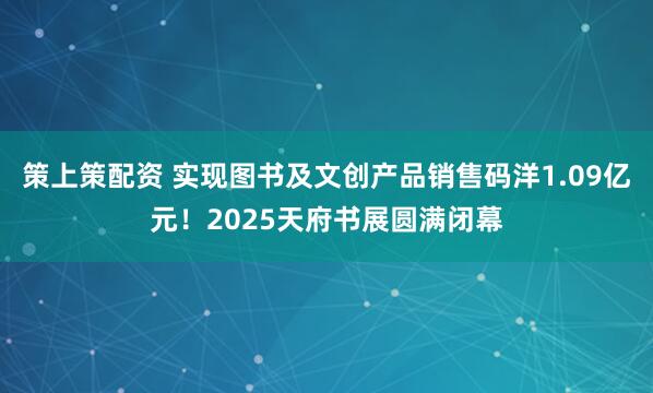 策上策配资 实现图书及文创产品销售码洋1.09亿元！2025天府书展圆满闭幕