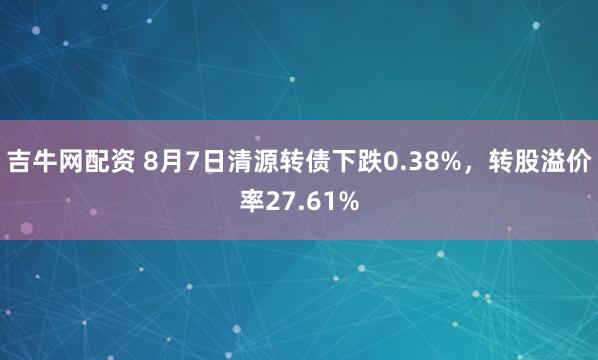 吉牛网配资 8月7日清源转债下跌0.38%，转股溢价率27.61%