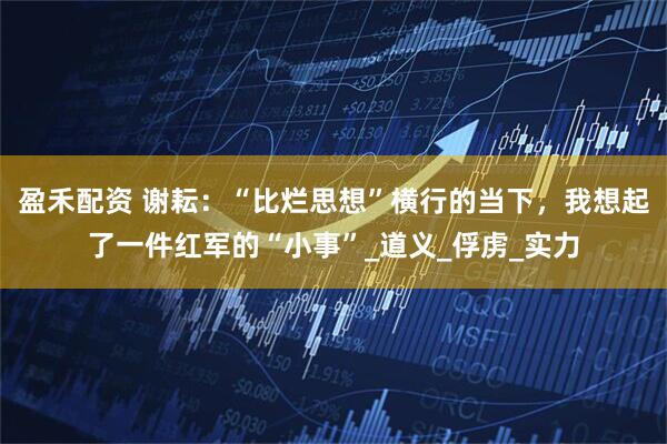 盈禾配资 谢耘：“比烂思想”横行的当下，我想起了一件红军的“小事”_道义_俘虏_实力