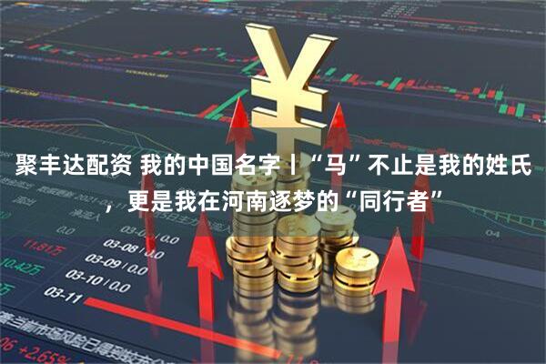 聚丰达配资 我的中国名字丨“马”不止是我的姓氏，更是我在河南逐梦的“同行者”